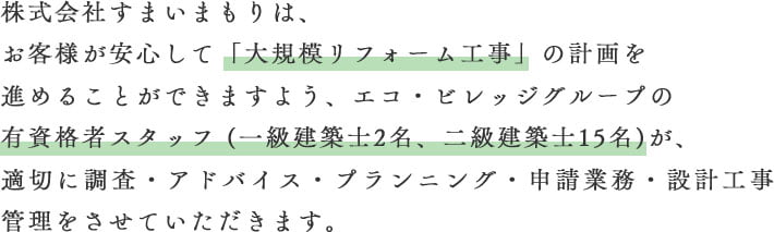 株式会社すまいまもりは、お客さまが安心して「大規模リフォーム工事」の計画を進めることができますよう、エコ・ビレッジ設計事務所の有資格者スタッフ（一級建築士2名、二級建築士15名）が、適切に調査・アドバイス・プランニング・申請業務・設計工事管理をさせていただきます。